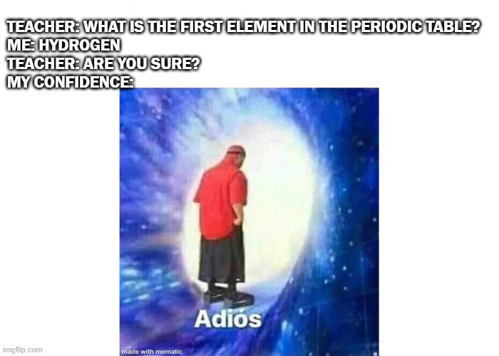 im not sure anymore | TEACHER: WHAT IS THE FIRST ELEMENT IN THE PERIODIC TABLE?
ME: HYDROGEN
TEACHER: ARE YOU SURE?

MY CONFIDENCE: | image tagged in text adios | made w/ Imgflip meme maker