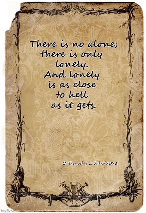 There is no alone;
there is only 
lonely. 
And lonely 
is as close 
to hell 
as it gets. © Timothy J. Sabo/2021 | image tagged in lonely | made w/ Imgflip meme maker