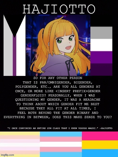 Yet another random question | SO FOR ANY OTHER PERSON THAT IS PAN/OMNIGENDER, BIGENDER, POLYGENDER, ETC., ARE YOU ALL GENDERS AT ONCE, OR MORE LIKE <INSERT PREFIX>GENDER GENDERFLUID? PERSONALLY, WHEN I WAS QUESTIONING MY GENDER, IT WAS A HEADACHE TO THINK ABOUT WHICH GENDER FIT ME BEST BECAUSE THEY ALL FIT AT ALL TIMES, I FEEL BOTH BEYOND THE GENDER BINARY AND EVERYTHING IN BETWEEN, DOES THIS MAKE SENSE TO YOU? | image tagged in hajiotto s template | made w/ Imgflip meme maker