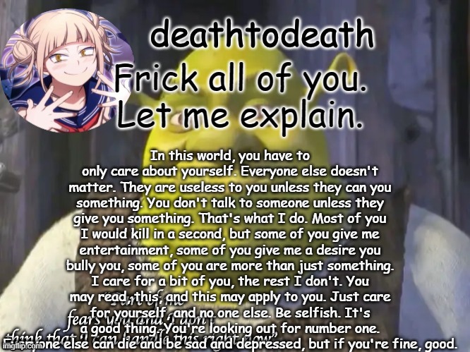 death2death template | In this world, you have to only care about yourself. Everyone else doesn't matter. They are useless to you unless they can you something. You don't talk to someone unless they give you something. That's what I do. Most of you I would kill in a second, but some of you give me entertainment, some of you give me a desire you bully you, some of you are more than just something. I care for a bit of you, the rest I don't. You may read, this, and this may apply to you. Just care for yourself, and no one else. Be selfish. It's a good thing. You're looking out for number one. Everyone else can die and be sad and depressed, but if you're fine, good. Frick all of you.
Let me explain. | image tagged in death2death template | made w/ Imgflip meme maker