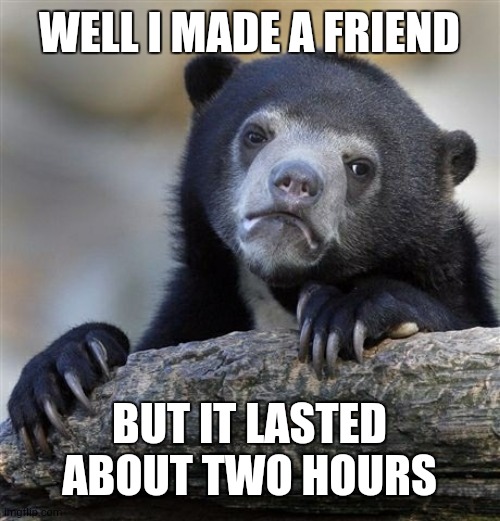 Confession Bear | WELL I MADE A FRIEND; BUT IT LASTED ABOUT TWO HOURS | image tagged in memes,confession bear | made w/ Imgflip meme maker