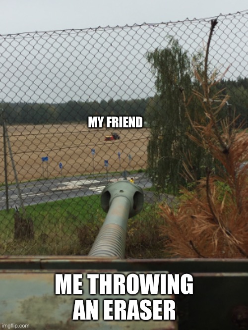 Artillery shoots a tractor | MY FRIEND; ME THROWING AN ERASER | image tagged in tank | made w/ Imgflip meme maker
