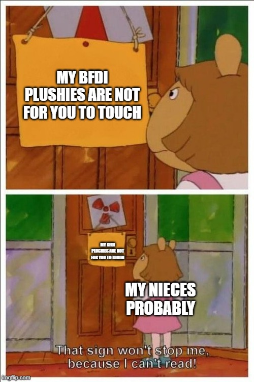 my nieces are young now but i feel like they wouldn't listen if i told them not to touch my bfdi plushes | MY BFDI PLUSHIES ARE NOT FOR YOU TO TOUCH; MY BFDI PLUSHIES ARE NOT FOR YOU TO TOUCH; MY NIECES PROBABLY | image tagged in that sign won't stop me | made w/ Imgflip meme maker