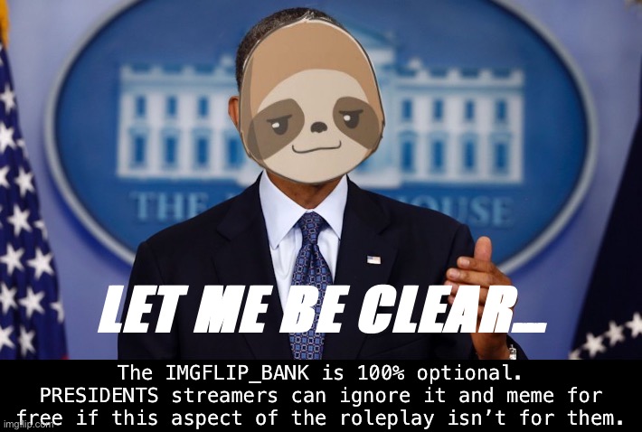 Got a good question from F1Fan. Nobody is required to use the Bank. | LET ME BE CLEAR…; The IMGFLIP_BANK is 100% optional. PRESIDENTS streamers can ignore it and meme for free if this aspect of the roleplay isn’t for them. | image tagged in sloth obama let me be clear | made w/ Imgflip meme maker