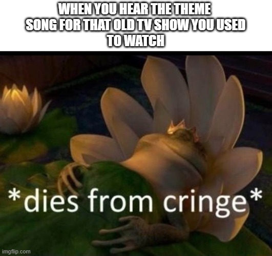 cringe theme song | WHEN YOU HEAR THE THEME 
SONG FOR THAT OLD TV SHOW YOU USED
TO WATCH | image tagged in dies of cringe | made w/ Imgflip meme maker