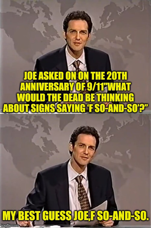 joe got upset seeing all those signs in Pennsylvania and instead of ignoring it, he complained...on 9/11..what a pathetic loser. | JOE ASKED ON ON THE 20TH ANNIVERSARY OF 9/11"WHAT WOULD THE DEAD BE THINKING ABOUT SIGNS SAYING ‘F SO-AND-SO’?”; MY BEST GUESS JOE,F SO-AND-SO. | image tagged in weekend update with norm,joe biden,911 | made w/ Imgflip meme maker