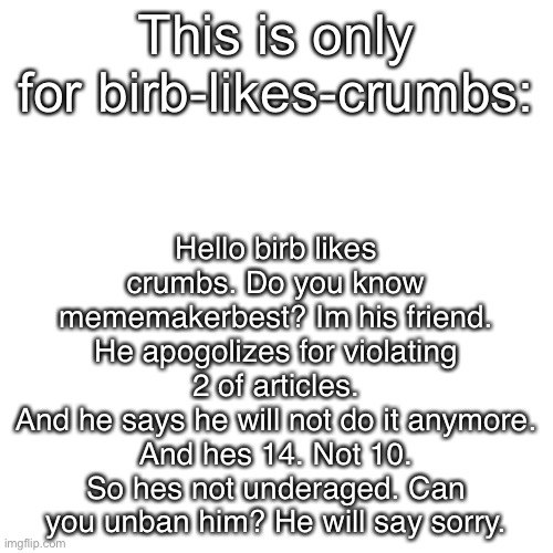 Blank Transparent Square | Hello birb likes crumbs. Do you know mememakerbest? Im his friend.
He apogolizes for violating 2 of articles.
And he says he will not do it anymore.
And hes 14. Not 10. So hes not underaged. Can you unban him? He will say sorry. This is only for birb-likes-crumbs: | image tagged in memes,blank transparent square | made w/ Imgflip meme maker