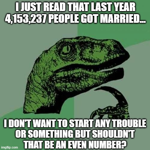No, no. He's got a point. | I JUST READ THAT LAST YEAR 4,153,237 PEOPLE GOT MARRIED... I DON'T WANT TO START ANY TROUBLE
OR SOMETHING BUT SHOULDN'T
THAT BE AN EVEN NUMBER? | image tagged in philosoraptor,math,marriage,relationships,trouble,repost | made w/ Imgflip meme maker