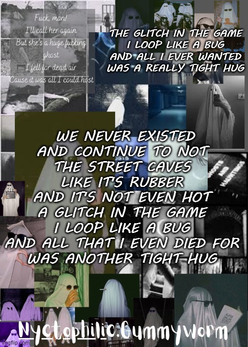 I'm in that state where its 7am i havent slept a wink and im hyper kjhkjh | THE GLITCH IN THE GAME
I LOOP LIKE A BUG
AND ALL I EVER WANTED
WAS A REALLY TIGHT HUG; WE NEVER EXISTED
AND CONTINUE TO NOT
THE STREET CAVES LIKE IT'S RUBBER
AND IT'S NOT EVEN HOT
A GLITCH IN THE GAME
I LOOP LIKE A BUG
AND ALL THAT I EVEN DIED FOR
WAS ANOTHER TIGHT HUG | image tagged in gummyworms weird temp | made w/ Imgflip meme maker