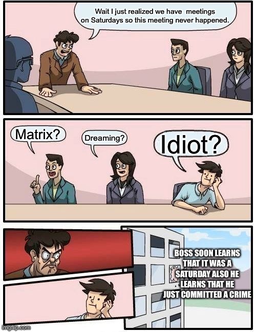 Idk | Wait I just realized we have  meetings on Saturdays so this meeting never happened. Matrix? Dreaming? Idiot? BOSS SOON LEARNS THAT IT WAS A SATURDAY ALSO HE LEARNS THAT HE JUST COMMITTED A CRIME | image tagged in memes,boardroom meeting suggestion | made w/ Imgflip meme maker