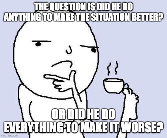thinking meme | THE QUESTION IS DID HE DO ANYTHING TO MAKE THE SITUATION BETTER? OR DID HE DO EVERYTHING TO MAKE IT WORSE? | image tagged in thinking meme | made w/ Imgflip meme maker