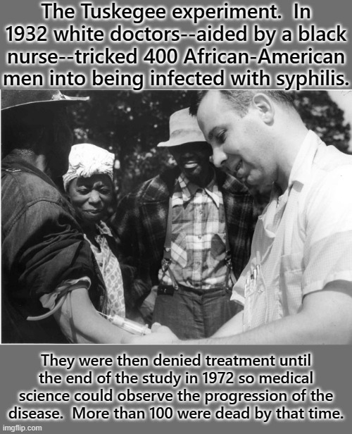 Sacrifices in the name of medical science. | The Tuskegee experiment.  In 1932 white doctors--aided by a black nurse--tricked 400 African-American men into being infected with syphilis. They were then denied treatment until the end of the study in 1972 so medical science could observe the progression of the
disease.  More than 100 were dead by that time. | image tagged in tuskegee experiment,racism | made w/ Imgflip meme maker