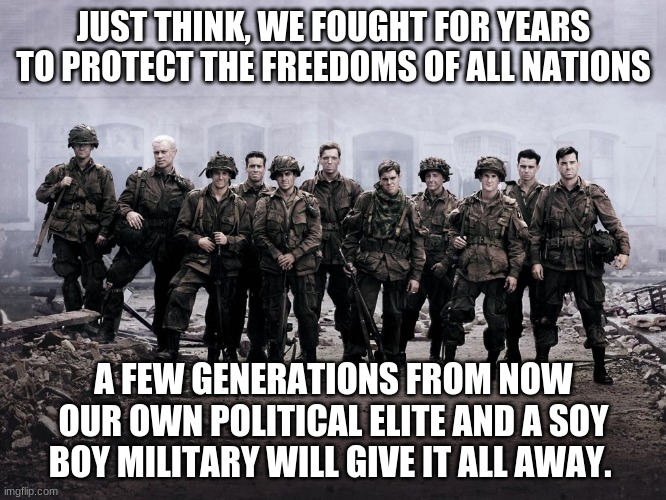 Freedom was good while it lasted | JUST THINK, WE FOUGHT FOR YEARS TO PROTECT THE FREEDOMS OF ALL NATIONS; A FEW GENERATIONS FROM NOW OUR OWN POLITICAL ELITE AND A SOY BOY MILITARY WILL GIVE IT ALL AWAY. | image tagged in band of brothers,wear your mask,take the shot,build your own oven,america in decline,freedom is dead | made w/ Imgflip meme maker