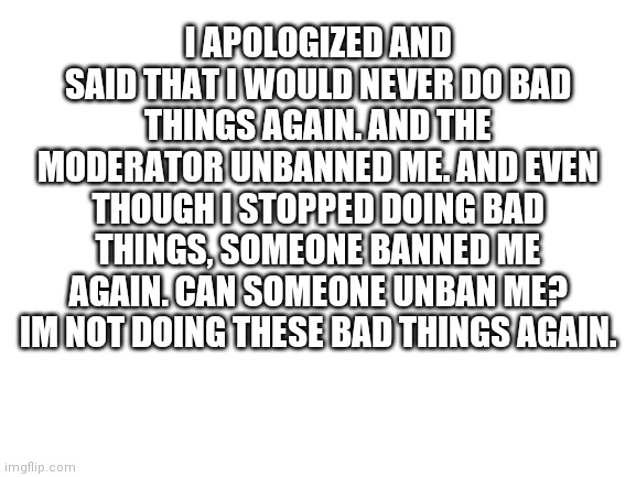 Blank White Template | I APOLOGIZED AND SAID THAT I WOULD NEVER DO BAD THINGS AGAIN. AND THE MODERATOR UNBANNED ME. AND EVEN THOUGH I STOPPED DOING BAD THINGS, SOMEONE BANNED ME AGAIN. CAN SOMEONE UNBAN ME? IM NOT DOING THESE BAD THINGS AGAIN. | image tagged in blank white template | made w/ Imgflip meme maker