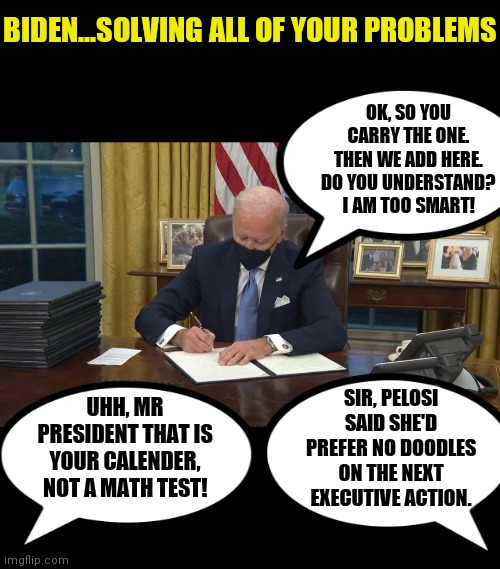 Can you just imagine what Biden is like behind closed doors? Those poor brainwashed employees.... | BIDEN...SOLVING ALL OF YOUR PROBLEMS; OK, SO YOU CARRY THE ONE. THEN WE ADD HERE. DO YOU UNDERSTAND? I AM TOO SMART! SIR, PELOSI SAID SHE'D PREFER NO DOODLES ON THE NEXT EXECUTIVE ACTION. UHH, MR PRESIDENT THAT IS YOUR CALENDER, NOT A MATH TEST! | image tagged in biden signs,weird stuff,imagine if you will,you had one job just the one,liberal logic | made w/ Imgflip meme maker