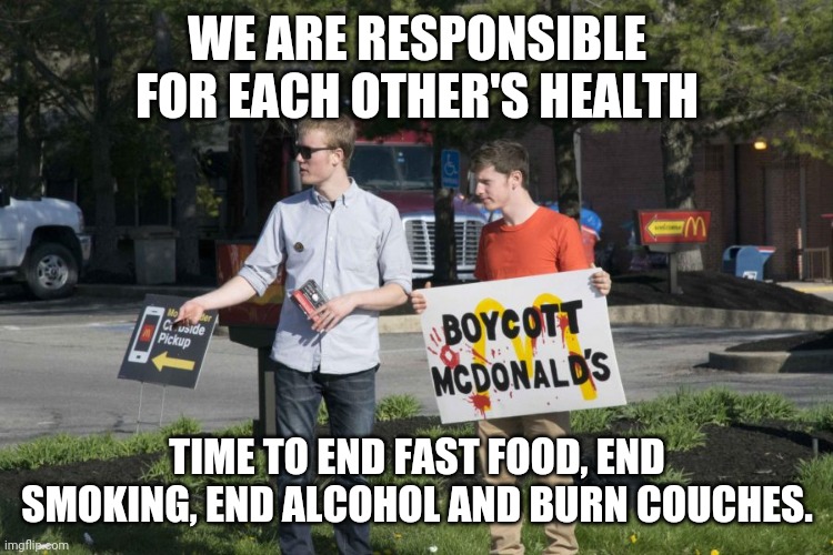 This is not about freedumb or personal choice. | WE ARE RESPONSIBLE FOR EACH OTHER'S HEALTH; TIME TO END FAST FOOD, END SMOKING, END ALCOHOL AND BURN COUCHES. | image tagged in health | made w/ Imgflip meme maker