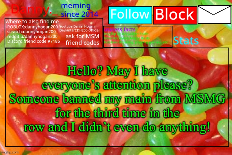 _Danny._ mike and ike announcementz | Hello? May I have everyone’s attention please? Someone banned my main from MSMG for the third time in the row and I didn’t even do anything! | image tagged in _danny _ mike and ike announcementz | made w/ Imgflip meme maker