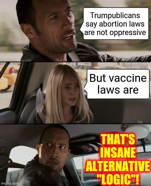 No Logic Involved | Trumpublicans say abortion laws are not oppressive; But vaccine laws are; THAT'S INSANE ALTERNATIVE "LOGIC"! | image tagged in memes,the rock driving,trumpublican terrorists,scumbag republicans,dumbasses,terrorism | made w/ Imgflip meme maker