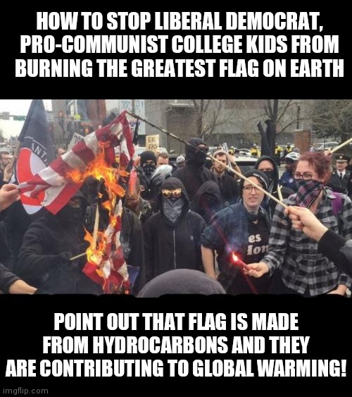 A wise warrior finds a way to turn their enemy's strength against them..... | HOW TO STOP LIBERAL DEMOCRAT, PRO-COMMUNIST COLLEGE KIDS FROM BURNING THE GREATEST FLAG ON EARTH; POINT OUT THAT FLAG IS MADE FROM HYDROCARBONS AND THEY ARE CONTRIBUTING TO GLOBAL WARMING! | image tagged in antifa democrat leftist terrorist,college liberal,stupid liberals,american flag,dumb people | made w/ Imgflip meme maker