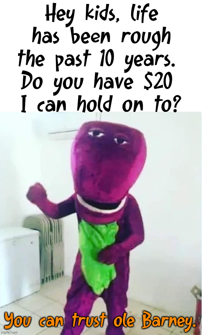 Life is tough, even for Barney. He is asking for your support. |  Hey kids, life has been rough the past 10 years. 
Do you have $20 
I can hold on to? You can trust ole Barney. | image tagged in barney the dinosaur,crackhead,i am once again asking | made w/ Imgflip meme maker