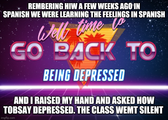 No i cant remember how to say it in spanish | REMBERING HIW A FEW WEEKS AGO IN SPANISH WE WERE LEARNING THE FEELINGS IN SPANISH; AND I RAISED MY HAND AND ASKED HOW TOBSAY DEPRESSED. THE CLASS WEMT SILENT | image tagged in back to being depressed | made w/ Imgflip meme maker