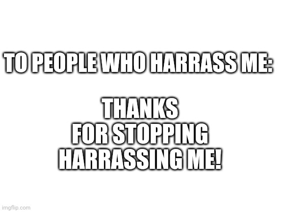 Blank White Template | THANKS FOR STOPPING HARRASSING ME! TO PEOPLE WHO HARRASS ME: | image tagged in blank white template | made w/ Imgflip meme maker