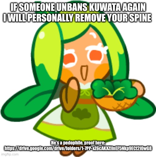 Kuwata i genuinely hope you break a bone | IF SOMEONE UNBANS KUWATA AGAIN I WILL PERSONALLY REMOVE YOUR SPINE; He’s a pedophile, proof here: https://drive.google.com/drive/folders/1-7PP-xZ6cAKXZIlnEF5Nkp9ECf2i0wG8 | image tagged in spinach cookie | made w/ Imgflip meme maker