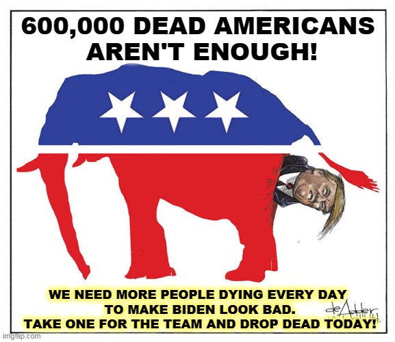 Trump needs a favor from you. | 600,000 DEAD AMERICANS 
AREN'T ENOUGH! WE NEED MORE PEOPLE DYING EVERY DAY 
TO MAKE BIDEN LOOK BAD.
TAKE ONE FOR THE TEAM AND DROP DEAD TODAY! | image tagged in gop republican elephant trump poo,republican,anti vax,insanity | made w/ Imgflip meme maker