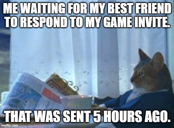Playing Waiting Simulator be like | ME WAITING FOR MY BEST FRIEND TO RESPOND TO MY GAME INVITE. THAT WAS SENT 5 HOURS AGO. | image tagged in memes,i should buy a boat cat | made w/ Imgflip meme maker