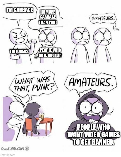 Amateurs | I'M GARBAGE; IM MORE GARBAGE THAN YOU! TIKTOKERS; PEOPLE WHO HATE IMGFLIP; PEOPLE WHO WANT VIDEO GAMES TO GET BANNED. | image tagged in amateurs | made w/ Imgflip meme maker