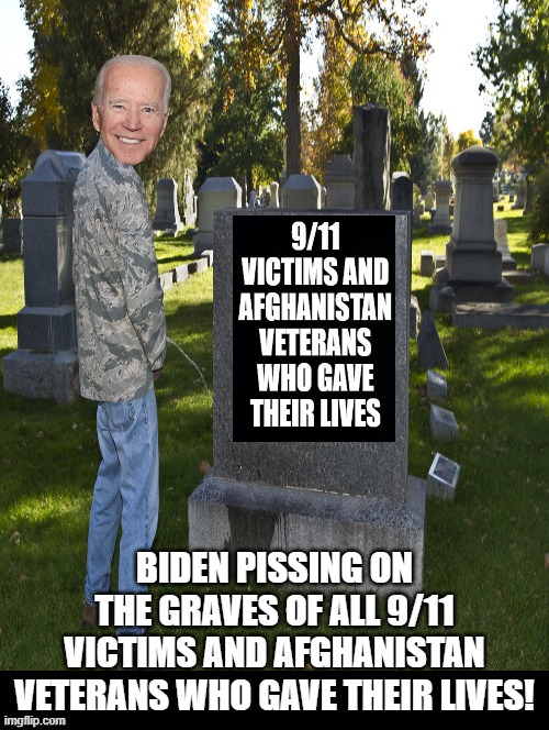 Biden pissing on the graves of all 9/11 victims and heroes who died in Afghanistan! | BIDEN PISSING ON THE GRAVES OF ALL 9/11 VICTIMS AND AFGHANISTAN VETERANS WHO GAVE THEIR LIVES! | image tagged in piss,biden,stupid liberals | made w/ Imgflip meme maker