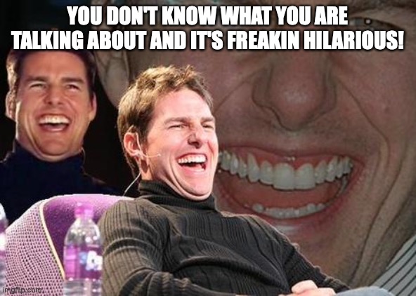 Tom Cruise laugh | YOU DON'T KNOW WHAT YOU ARE TALKING ABOUT AND IT'S FREAKIN HILARIOUS! | image tagged in tom cruise laugh | made w/ Imgflip meme maker