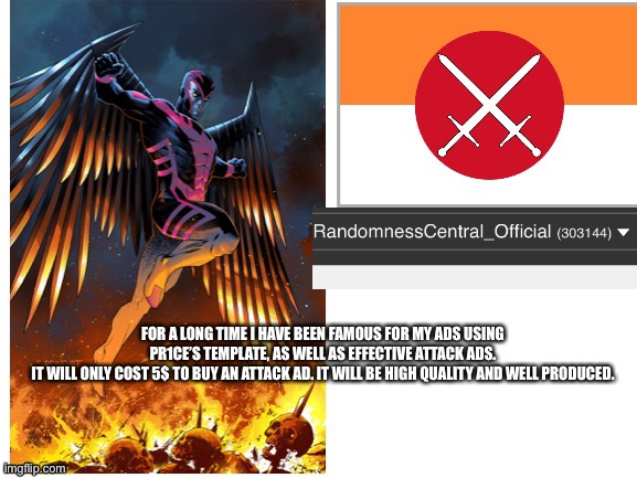 RandomnessCentral announcement temp | FOR A LONG TIME I HAVE BEEN FAMOUS FOR MY ADS USING PR1CE’S TEMPLATE, AS WELL AS EFFECTIVE ATTACK ADS.
IT WILL ONLY COST 5$ TO BUY AN ATTACK AD. IT WILL BE HIGH QUALITY AND WELL PRODUCED. | image tagged in randomnesscentral announcement temp | made w/ Imgflip meme maker