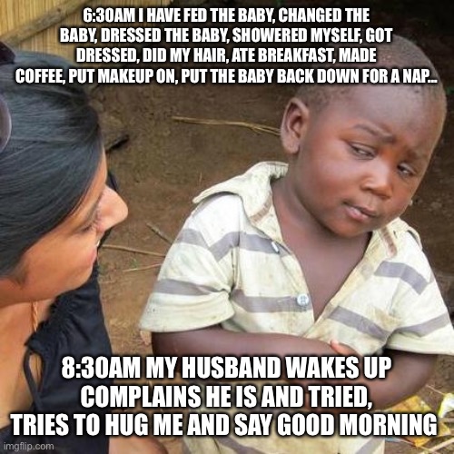 Morning routine with husband | 6:30AM I HAVE FED THE BABY, CHANGED THE BABY, DRESSED THE BABY, SHOWERED MYSELF, GOT DRESSED, DID MY HAIR, ATE BREAKFAST, MADE COFFEE, PUT MAKEUP ON, PUT THE BABY BACK DOWN FOR A NAP... 8:30AM MY HUSBAND WAKES UP COMPLAINS HE IS AND TRIED, TRIES TO HUG ME AND SAY GOOD MORNING | image tagged in memes,third world skeptical kid | made w/ Imgflip meme maker