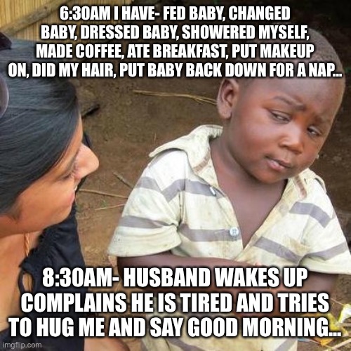 Moms do it all | 6:30AM I HAVE- FED BABY, CHANGED BABY, DRESSED BABY, SHOWERED MYSELF, MADE COFFEE, ATE BREAKFAST, PUT MAKEUP ON, DID MY HAIR, PUT BABY BACK DOWN FOR A NAP... 8:30AM- HUSBAND WAKES UP COMPLAINS HE IS TIRED AND TRIES TO HUG ME AND SAY GOOD MORNING... | image tagged in memes,third world skeptical kid | made w/ Imgflip meme maker