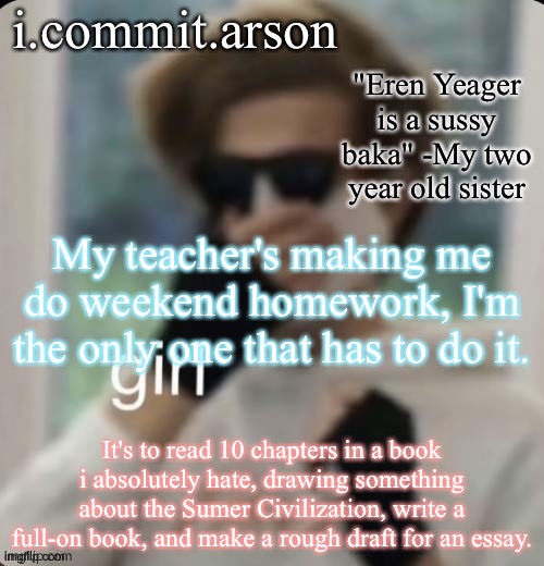 Fishie's temp but her sister came up with the quote | My teacher's making me do weekend homework, I'm the only one that has to do it. It's to read 10 chapters in a book i absolutely hate, drawing something about the Sumer Civilization, write a full-on book, and make a rough draft for an essay. | image tagged in fishie's temp but her sister came up with the quote | made w/ Imgflip meme maker