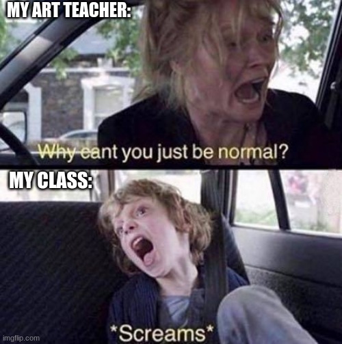 art class... | MY ART TEACHER:; MY CLASS: | image tagged in why can't you just be normal | made w/ Imgflip meme maker