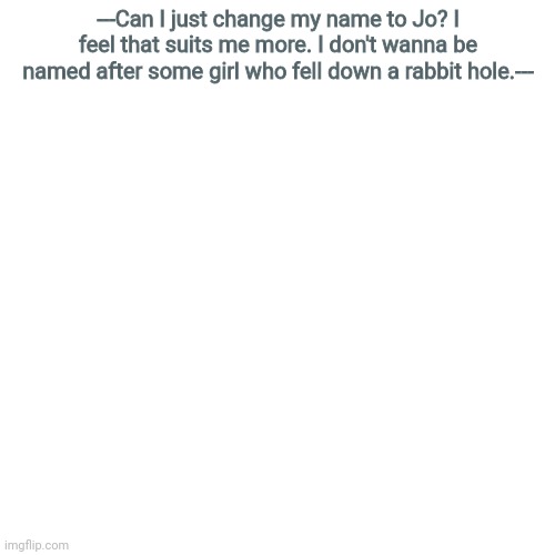 Blank Transparent Square | ---Can I just change my name to Jo? I feel that suits me more. I don't wanna be named after some girl who fell down a rabbit hole.--- | image tagged in memes,blank transparent square | made w/ Imgflip meme maker
