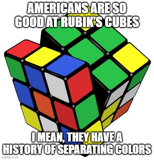 Colors | AMERICANS ARE SO GOOD AT RUBIK’S CUBES; I MEAN, THEY HAVE A HISTORY OF SEPARATING COLORS | image tagged in rubik cube | made w/ Imgflip meme maker