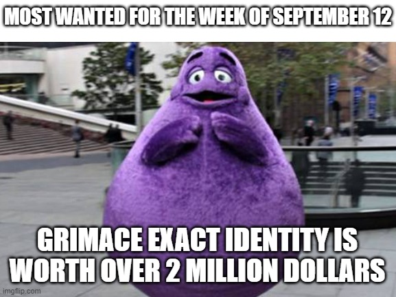 Manhunt | MOST WANTED FOR THE WEEK OF SEPTEMBER 12; GRIMACE EXACT IDENTITY IS WORTH OVER 2 MILLION DOLLARS | image tagged in blank white template | made w/ Imgflip meme maker