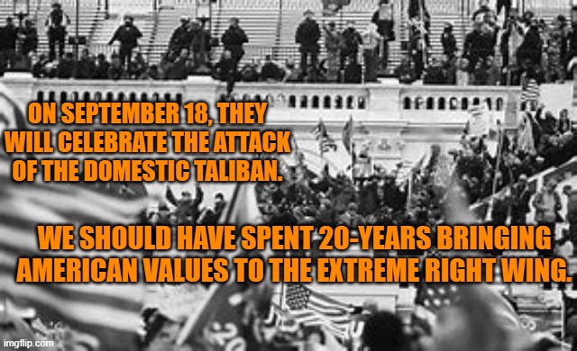 9-11-01 and 1-6-21 actors are " are children of the same foul spirit, and it is our continuing duty to confront them.” G.W. Bush | ON SEPTEMBER 18, THEY WILL CELEBRATE THE ATTACK OF THE DOMESTIC TALIBAN. WE SHOULD HAVE SPENT 20-YEARS BRINGING AMERICAN VALUES TO THE EXTREME RIGHT WING. | image tagged in politics | made w/ Imgflip meme maker