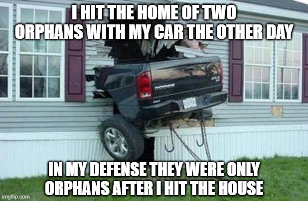 Not My Fault | I HIT THE HOME OF TWO ORPHANS WITH MY CAR THE OTHER DAY; IN MY DEFENSE THEY WERE ONLY ORPHANS AFTER I HIT THE HOUSE | image tagged in funny car crash | made w/ Imgflip meme maker