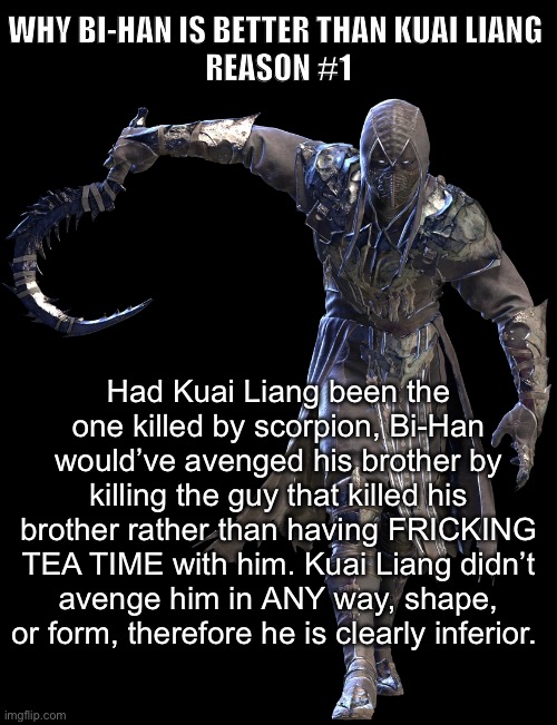 And that’s a fact. | WHY BI-HAN IS BETTER THAN KUAI LIANG 
REASON #1; Had Kuai Liang been the one killed by scorpion, Bi-Han would’ve avenged his brother by killing the guy that killed his brother rather than having FRICKING TEA TIME with him. Kuai Liang didn’t avenge him in ANY way, shape, or form, therefore he is clearly inferior. | image tagged in bi-han gang,bi-han is better than kuai liang | made w/ Imgflip meme maker