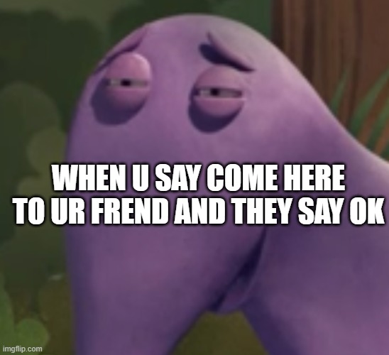 sheeesh | WHEN U SAY COME HERE TO UR FREND AND THEY SAY OK | image tagged in change my mind | made w/ Imgflip meme maker