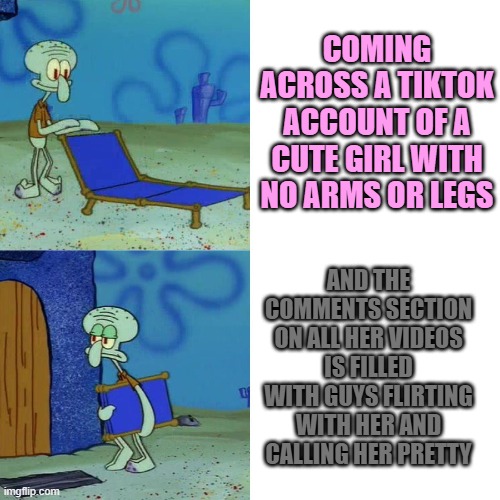 Moving on... | COMING ACROSS A TIKTOK ACCOUNT OF A CUTE GIRL WITH NO ARMS OR LEGS; AND THE COMMENTS SECTION ON ALL HER VIDEOS IS FILLED WITH GUYS FLIRTING WITH HER AND CALLING HER PRETTY | image tagged in squidward chair,memes,tiktok,girl,disability,flirting | made w/ Imgflip meme maker