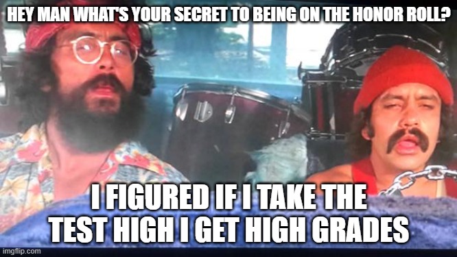 High gradez |  HEY MAN WHAT'S YOUR SECRET TO BEING ON THE HONOR ROLL? I FIGURED IF I TAKE THE TEST HIGH I GET HIGH GRADES | image tagged in cheech and chong,funny,memes,too damn high | made w/ Imgflip meme maker