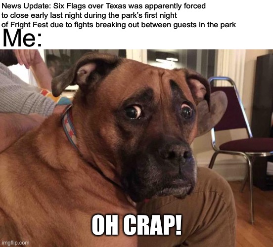 Oh crap dog |  News Update: Six Flags over Texas was apparently forced to close early last night during the park’s first night of Fright Fest due to fights breaking out between guests in the park; Me:; OH CRAP! | image tagged in oh crap dog,memes,six flags,fright fest | made w/ Imgflip meme maker