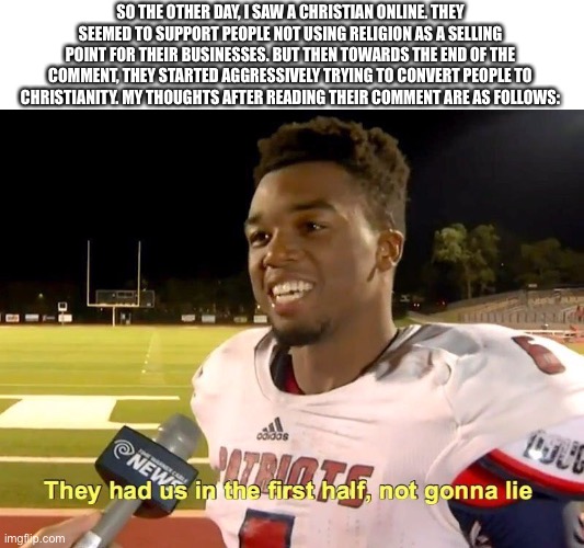 They had us in the first half | SO THE OTHER DAY, I SAW A CHRISTIAN ONLINE. THEY SEEMED TO SUPPORT PEOPLE NOT USING RELIGION AS A SELLING POINT FOR THEIR BUSINESSES. BUT THEN TOWARDS THE END OF THE COMMENT, THEY STARTED AGGRESSIVELY TRYING TO CONVERT PEOPLE TO CHRISTIANITY. MY THOUGHTS AFTER READING THEIR COMMENT ARE AS FOLLOWS: | image tagged in they had us in the first half | made w/ Imgflip meme maker