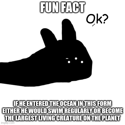 and by largest creature, i mean he becomes the fricking ocean itself | FUN FACT; IF HE ENTERED THE OCEAN IN THIS FORM
EITHER HE WOULD SWIM REGULARLY OR BECOME THE LARGEST LIVING CREATURE ON THE PLANET | image tagged in ok | made w/ Imgflip meme maker