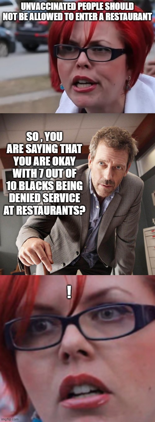 They are the only demographic that has a 30 % vaccination rate | UNVACCINATED PEOPLE SHOULD NOT BE ALLOWED TO ENTER A RESTAURANT; SO , YOU ARE SAYING THAT YOU ARE OKAY WITH 7 OUT OF 10 BLACKS BEING DENIED SERVICE AT RESTAURANTS? ! | image tagged in racist,stupid liberals,political correctness,political meme,funny memes | made w/ Imgflip meme maker